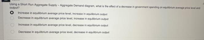 Using a Short Run Aggregate Supply-Aggregate Demand diagram, what is the effect of a decrease in government spending on equilibrium average price level and
output?
Increase in equilibrium average price level, increase in equilibrium output
Decrease in equilibrium average price level, increase in equilibrium output
Increase in equilibrium average price level, decrease in equilibrium output
Decrease in equilibrium average price level, decrease in equilibrium output
00