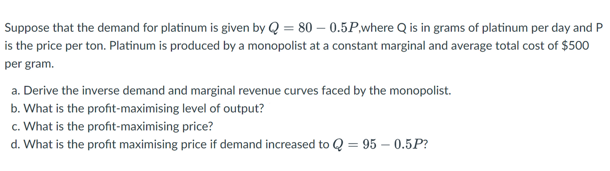 Suppose that the demand for platinum is given by Q = 80 - 0.5P,where Q is in grams of platinum per day and P
is the price per ton. Platinum is produced by a monopolist at a constant marginal and average total cost of $500
per gram.
a. Derive the inverse demand and marginal revenue curves faced by the monopolist.
b. What is the profit-maximising level of output?
c. What is the profit-maximising price?
d. What is the profit maximising price if demand increased to Q = 95 – 0.5P?