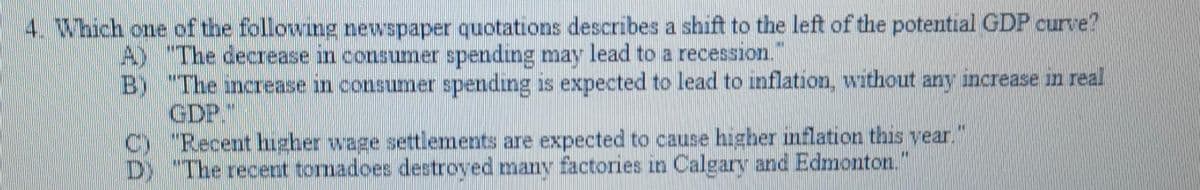 4. Which one of the following newspaper quotations describes a shift to the left of the potential GDP curve?
A) "The decrease in consumer spending may lead to a recession.
B) "The increase in consumer spending is expected to lead to inflation, without any increase in real
GDP."
C) "Recent higher wage settlements are expected to cause higher inflation this year."
D) "The recent tomadoes destroyed many factories in Calgary and Edmonton."
