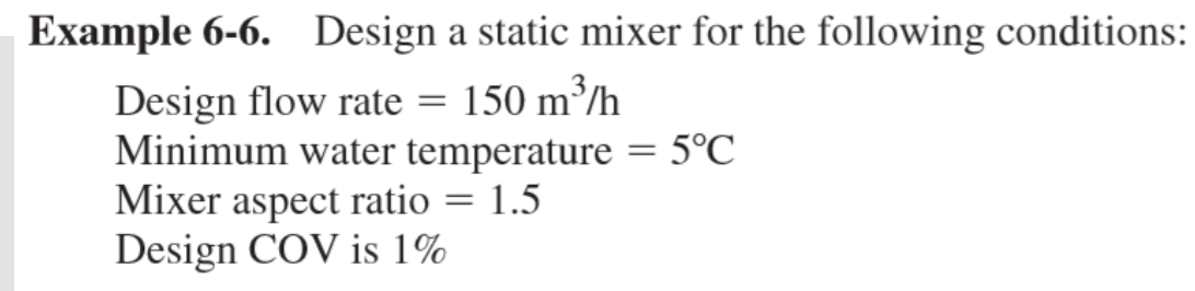 Example 6-6. Design a static mixer for the following conditions:
Design flow rate = 150 m³/h
Minimum water temperature = 5°C
Mixer aspect ratio
Design COV is 1%
1.5

