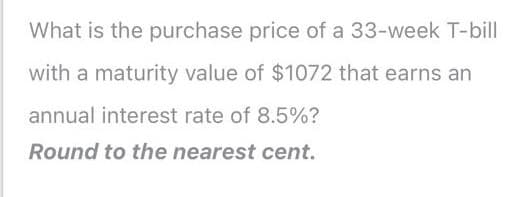 What is the purchase price of a 33-week T-bill
with a maturity value of $1072 that earns an
annual interest rate of 8.5%?
Round to the nearest cent.
