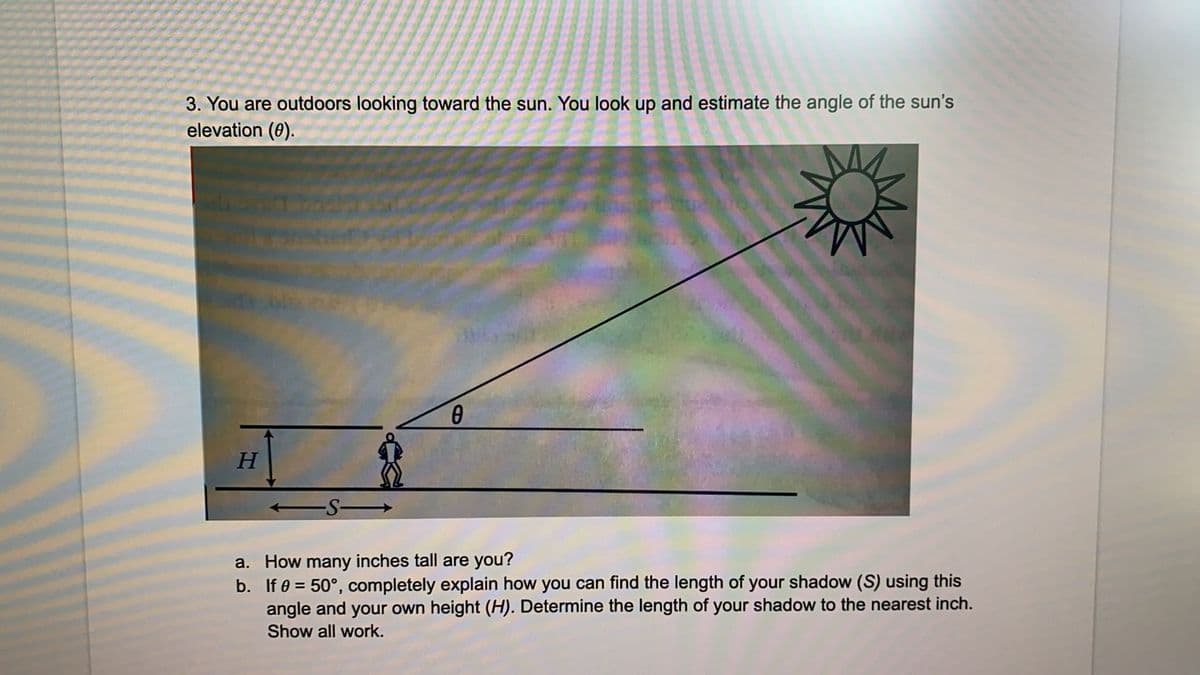 3. You are outdoors looking toward the sun. You look up and estimate the angle of the sun's
elevation (0).
-S-
a. How many inches tall are you?
b. If 0 = 50°, completely explain how you can find the length of your shadow (S) using this
angle and your own height (H). Determine the length of your shadow to the nearest inch.
Show all work.
