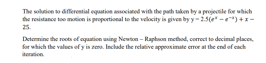 The solution to differential equation associated with the path taken by a projectile for which
the resistance too motion is proportional to the velocity is given by y= 2.5(e* – e-*) + x -
25.
Determine the roots of equation using Newton - Raphson method, correct to decimal places,
for which the values of y is zero. Include the relative approximate error at the end of each
iteration.
