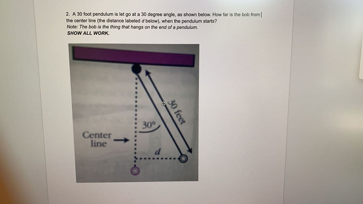 2. A 30 foot pendulum is let go at a 30 degree angle, as shown below. How far is the bob from|
the center line (the distance labeled d below), when the pendulum starts?
Note: The bob is the thing that hangs on the end of a pendulum.
SHOW ALL WORK.
30
Center
line
d
30 feet
