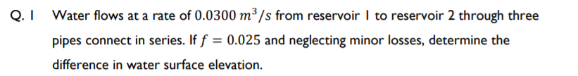 Q.I Water flows at a rate of 0.0300 m³ /s from reservoir I to reservoir 2 through three
pipes connect in series. If f = 0.025 and neglecting minor losses, determine the
difference in water surface elevation.
