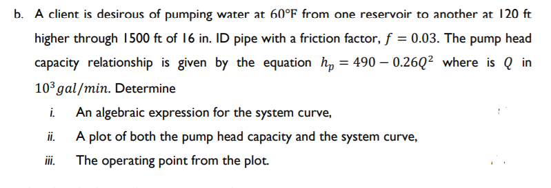 b. A client is desirous of pumping water at 60°F from one reservoir to another at 120 ft
higher through 1500 ft of 16 in. ID pipe with a friction factor, f = 0.03. The pump head
capacity relationship is given by the equation h, = 490 – 0.26Q² where is Q in
103 gal/min. Determine
i.
An algebraic expression for the system curve,
ii.
A plot of both the pump head capacity and the system curve,
ii.
The operating point from the plot.
