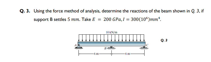 Q. 3. Using the force method of analysis, determine the reactions of the beam shown in Q. 3, if
support B settles 5 mm. Take E = 200 GPa,1 = 300(106)mmª.
10 kN/m
Q. 3
B
-6 m
6 m
