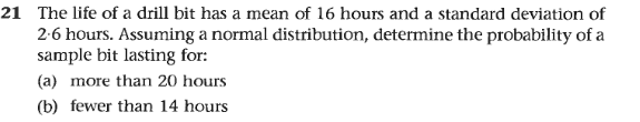 21 The life of a drill bit has a mean of 16 hours and a standard deviation of
2-6 hours. Assuming a normal distribution, determine the probability of a
sample bit lasting for:
(a) more than 20 hours
(b) fewer than 14 hours
