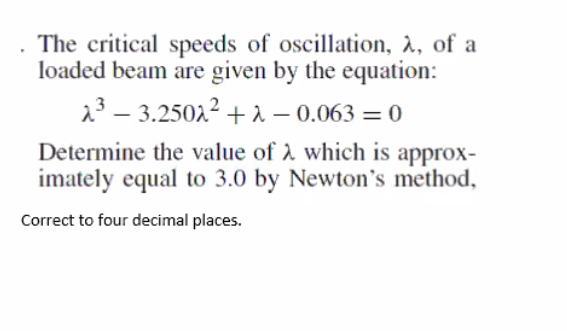 The critical speeds of oscillation, à, of a
loaded beam are given by the equation:
23 – 3.25022 + 2 – 0.063 = 0
|
Determine the value of A which is approx-
imately equal to 3.0 by Newton's method,
Correct to four decimal places.
