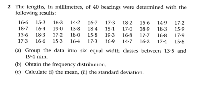 2 The lengths, in millimetres, of 40 bearings were determined with the
following results:
16-6
15-3
16-3
14-2
16-7
17-3
18-2
15.6
14.9
17.2
18.7
16-4
19.0
15-8
15-1
19.3
18-4
17-0 18-9
18.3
15-9
13.6
18-3
17-2
18-0
15-8
16-8
17-7
16-8
17-9
17.3
16-6
15-3
16.4
17.3
16.9
14-7
16-2
17-4
15.6
(a) Group the data into six equal width classes between 13-5 and
19-4 mm.
(b) Obtain the frequency distribution.
(c) Calculate (i) the mean, (ii) the standard deviation.
