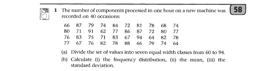 1 The number of components processed in one hour on a new machine was ( 58
recorded on 40 occasions:
74
72 81
78
68 74
66 87
80
79
84
71
91
62
77
86
87
72
80
77
76
83
75
71
83
67
94
64
82
78
77
67
76
82
78
88
66
79
74
64
(a) Divide the set of values into seven equal width classes from 60 to 94.
(b) Calculate (i) the frequency distribution, (ii) the mean, (iii) the
standard deviation.
