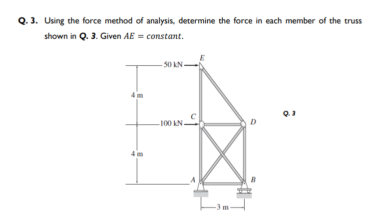 Q. 3. Using the force method of analysis, determine the force in each member of the truss
shown in Q. 3. Given AE = constant.
E
- 50 kN
4 m
Q. 3
D
-100 kN.
4 m
B
-3 m

