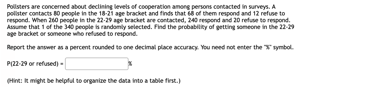 Pollsters are concerned about declining levels of cooperation among persons contacted in surveys. A
pollster contacts 80 people in the 18-21 age bracket and finds that 68 of them respond and 12 refuse to
respond. When 260 people in the 22-29 age bracket are contacted, 240 respond and 20 refuse to respond.
Assume that 1 of the 340 people is randomly selected. Find the probability of getting someone in the 22-29
age bracket or someone who refused to respond.
Report the answer as a percent rounded to one decimal place accuracy. You need not enter the "%" symbol.
P(22-29 or refused)
(Hint: It might be helpful to organize the data into a table first.)
