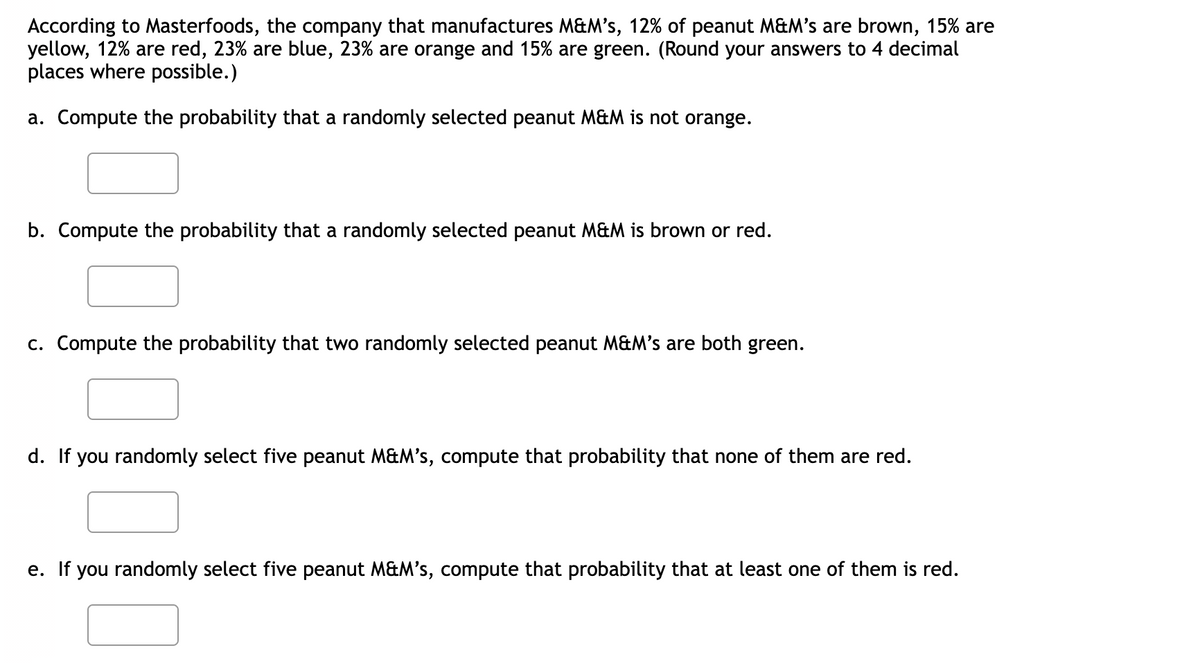 According to Masterfoods, the company that manufactures M&M's, 12% of peanut M&M's are brown, 15% are
yellow, 12% are red, 23% are blue, 23% are orange and 15% are green. (Round your answers to 4 decimal
places where possible.)
a. Compute the probability that a randomly selected peanut M&M is not orange.
b. Compute the probability that a randomly selected peanut M&M is brown or red.
c. Compute the probability that two randomly selected peanut M&M's are both green.
d. If you randomly select five peanut M&M's, compute that probability that none of them are red.
e. If you randomly select five peanut M&M's, compute that probability that at least one of them is red.
