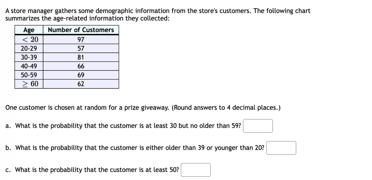 A store manager gathers some demographic information from the store's customers. The following chart
summarizes the age-related information they collected:
Number of Customers
Age
< 20
97
20-29
57
30-39
81
40-49
66
50-59
69
> 60
62
One customer is chosen at random for a prize giveaway. (Round answers to 4 decimal places.)
a. What is the probability that the customer is at least 30 but no older than 59?
b. What is the probability that the customer is either older than 39 or younger than 20?
c. What is the probability that the customer is at least 50?
