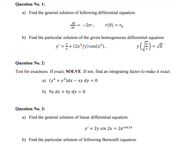 Question No. 1:
a) Find the general solution of following differential equation:
dr
-2tr,
r(0) = ro-
dt
b) Find the particular solution of the given homogeneous differential equation
y' =+ (2x*/y) cos(x³),
y(E) = v
Question No. 2:
Test for exactness. If exact, SOLVE. If not, find an integrating factor to make it exact.
a) (x* + y?)dx – xy dy = 0
b) 9x dx + 4y dy = 0
Question No. 3:
a) Find the general solution of linear differential equation:
y' + 2y sin 2x = 2ecos 2x
b) Find the particular solution of following Bernoulli equation:

