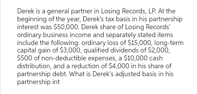 Derek is a general partner in Losing Records, LP. At the
beginning of the year, Derek's tax basis in his partnership
interest was $50,000. Derek share of Losing Records'
ordinary business income and separately stated items
include the following: ordinary loss of $15,000, long-term
capital gain of $3,000, qualified dividends of $2,000,
$500 of non-deductible expenses, a $10,000 cash
distribution, and a reduction of $4,000 in his share of
partnership debt. What is Derek's adjusted basis in his
partnership int