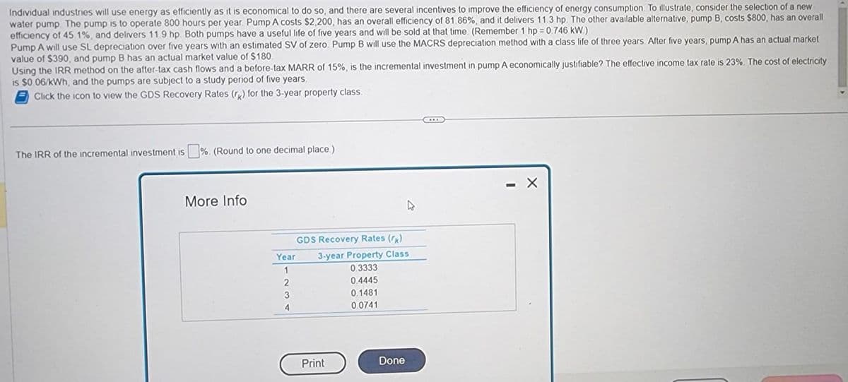 Individual industries will use energy as efficiently as it is economical to do so, and there are several incentives to improve the efficiency of energy consumption. To illustrate, consider the selection of a new
water pump. The pump is to operate 800 hours per year. Pump A costs $2,200, has an overall efficiency of 81.86%, and it delivers 11.3 hp. The other available alternative, pump B, costs $800, has an overall
efficiency of 45.1%, and delivers 11.9 hp. Both pumps have a useful life of five years and will be sold at that time. (Remember 1 hp = 0.746 kW.)
Pump A will use SL depreciation over five years with an estimated SV of zero. Pump B will use the MACRS depreciation method with a class life of three years. After five years, pump A has an actual market
value of $390, and pump B has an actual market value of $180.
Using the IRR method on the after-tax cash flows and a before-tax MARR of 15%, is the incremental investment in pump A economically justifiable? The effective income tax rate is 23%. The cost of electricity
is $0.06/kWh, and the pumps are subject to a study period of five years.
Click the icon to view the GDS Recovery Rates (r) for the 3-year property class.
The IRR of the incremental investment is %. (Round to one decimal place.)
More Info
Year
1
2
3
4
GDS Recovery Rates (k)
3-year Property Class
0.3333
0.4445
0.1481
0.0741
Print
Done
- X