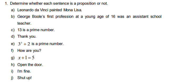 1. Determine whether each sentence is a proposition or not.
a) Leonardo da Vinci painted Mona Lisa.
b) George Boole's first profession at a young age of 16 was an assistant school
teacher.
c) 13 is a prime number.
d) Thank you.
e) 3 +2 is a prime number.
f) How are you?
g) x+1=5
h) Open the door.
i) I'm fine.
j) Shut up!
