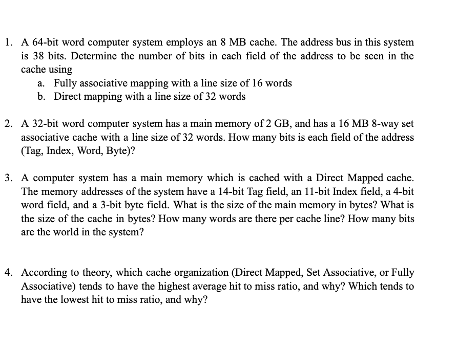 1. A 64-bit word computer system employs an 8 MB cache. The address bus in this system
is 38 bits. Determine the number of bits in each field of the address to be seen in the
cache using
a. Fully associative mapping with a line size of 16 words
b. Direct mapping with a line size of 32 words
2. A 32-bit word computer system has a main memory of 2 GB, and has a 16 MB 8-way set
associative cache with a line size of 32 words. How many bits is each field of the address
(Tag, Index, Word, Byte)?
3. A computer system has a main memory which is cached with a Direct Mapped cache.
The memory addresses of the system have a 14-bit Tag field, an 11-bit Index field, a 4-bit
word field, and a 3-bit byte field. What is the size of the main memory in bytes? What is
the size of the cache in bytes? How many words are there per cache line? How many bits
are the world in the system?
4. According to theory, which cache organization (Direct Mapped, Set Associative, or Fully
Associative) tends to have the highest average hit to miss ratio, and why? Which tends to
have the lowest hit to miss ratio, and why?
