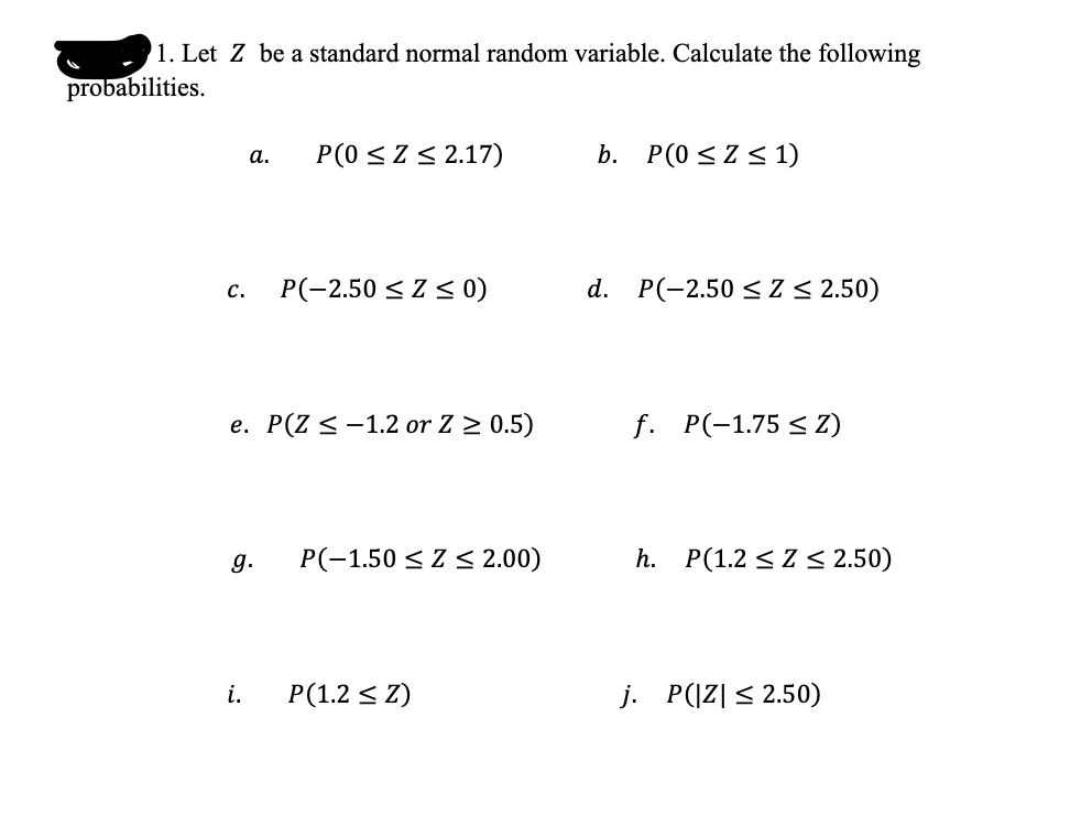 1. Let Z be a standard normal random variable. Calculate the following
probabilities.
P(0 <Z< 2.17)
b. P(0 < Z < 1)
а.
P(-2,50 < Z < 0)
d. P(-2.50 < Z < 2.50)
с.
e. P(Z <-1.2 or Z > 0.5)
f. P(-1.75 < Z)
g.
P(-1.50 < Z < 2.00)
h. P(1.2 < Z < 2.50)
i.
P(1.2 < Z)
j. P(|Z| < 2.50)

