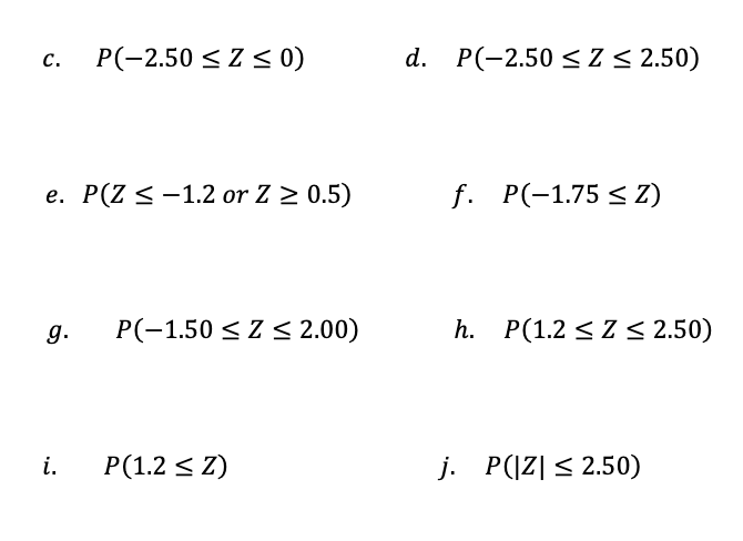 P(-2.50 < Z < 0)
d. P(-2.50 < Z < 2.50)
с.
e. P(Z <-1.2 or Z 2 0.5)
f. P(-1.75 < Z)
g.
P(-1.50 < Z < 2.00)
h. P(1.2 < Z < 2.50)
i.
P(1.2 < Z)
j. P(|Z| < 2.50)
