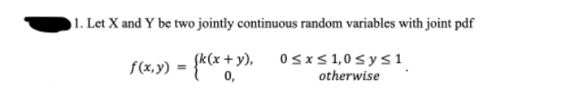 1. Let X and Y be two jointly continuous random variables with joint pdf
f(x,y) = {k(x + y),
0≤x≤ 1,0 ≤ y ≤1
otherwise