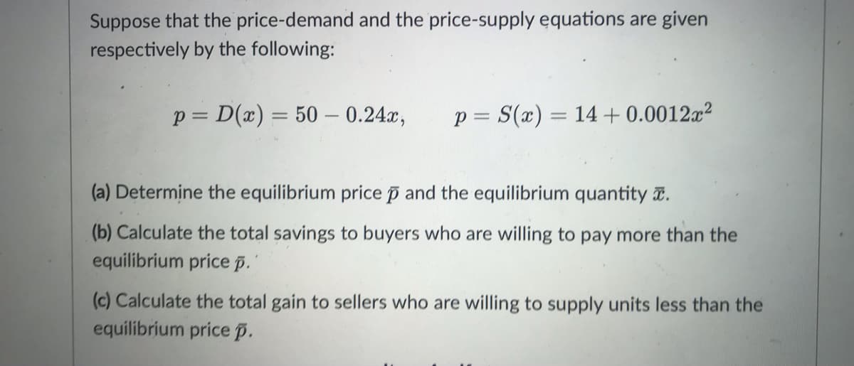 Suppose that the price-demand and the price-supply equations are given
respectively by the following:
p= D(x) = 50 - 0.24x, p = S(x) = 14 +0.0012x²
(a) Determine the equilibrium price p and the equilibrium quantity.
(b) Calculate the total savings to buyers who are willing to pay more than the
equilibrium price p.'
(c) Calculate the total gain to sellers who are willing to supply units less than the
equilibrium price p.