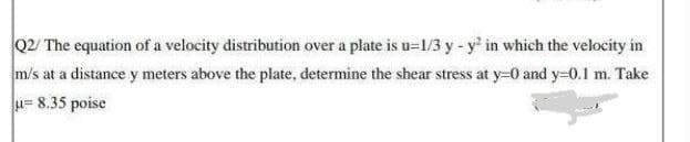 Q2/ The equation of a velocity distribution over a plate is u=1/3 y - y' in which the velocity in
m/s at a distance y meters above the plate, determine the shear stress at y=0 and y-0.1 m. Take
u= 8.35 poise
