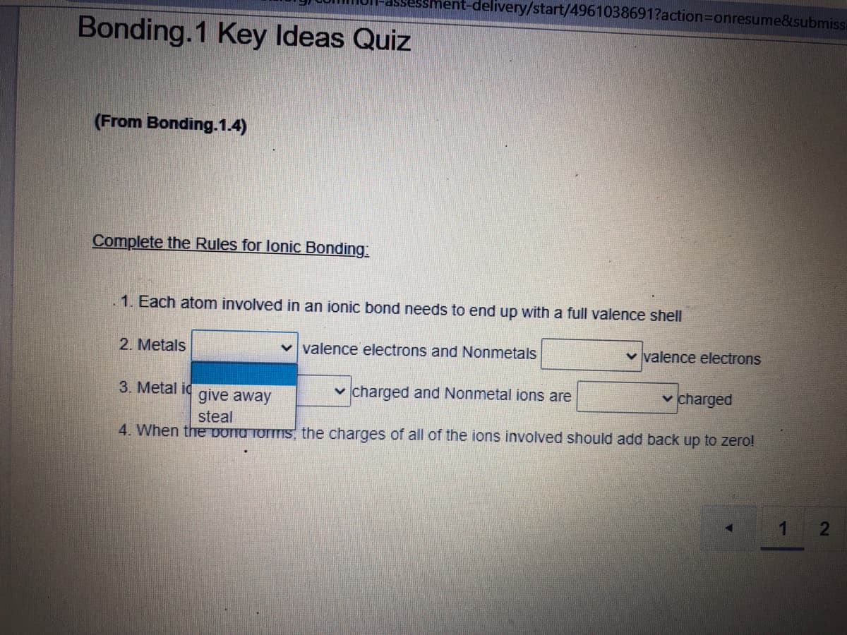 -delivery/start/4961038691?action3Donresume&submissi
Bonding.1 Key Ideas Quiz
(From Bonding.1.4)
Complete the Rules for lonic Bonding:
.1. Each atom involved in an ionic bond needs to end up with a full valence shell
2. Metals
valence electrons and Nonmetals
v valence electrons
3. Metal id
v charged and Nonmetal ions are
v charged
give away
steal
4. When the Dond forms, the charges of all of the ions involved should add back up to zero!
2
