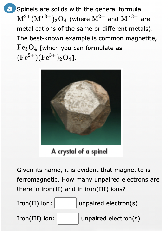 a Spinels are solids with the general formula
M²+ (M¹³+)₂ 04 (where M²+ and M¹³ are
3+
3+
metal cations of the same or different metals).
The best-known example is common magnetite,
Fe3O4 [which you can formulate as
(Fe³+)₂04].
(Fe²+)
A crystal of a spinel
Given its name, it is evident that magnetite is
ferromagnetic. How many unpaired electrons are
there in iron (II) and in iron(III) ions?
Iron(II) ion:
unpaired electron(s)
Iron(III) ion:
unpaired electron(s)