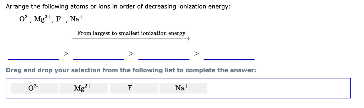 Arrange the following atoms or ions in order of decreasing ionization energy:
2+
0², Mg²+, F¯, Nat
From largest to smallest ionization energy
Drag and drop your selection from the following list to complete the answer:
0²-
Mg²+
Na+
F