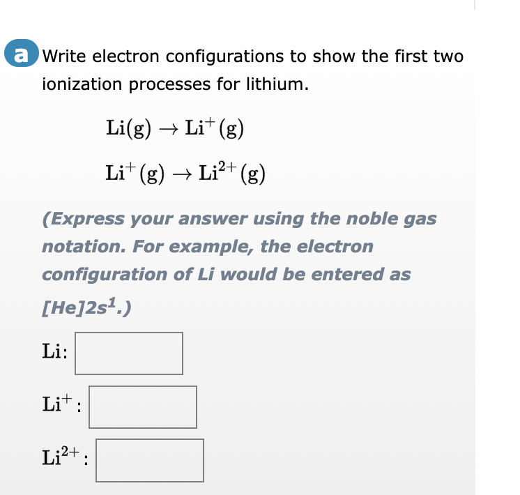 a Write electron configurations to show the first two
ionization processes for lithium.
(Express your answer using the noble gas
notation. For example, the electron
configuration
of Li would be entered as
[He]2s¹.)
Li:
Lit:
+
Li(g) → Lit (g)
Li† (g) → Li²+ (g)
Li²+: