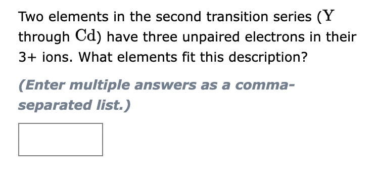 Two elements in the second transition series (Y
through Cd) have three unpaired electrons in their
3+ ions. What elements fit this description?
(Enter multiple answers as a comma-
separated list.)