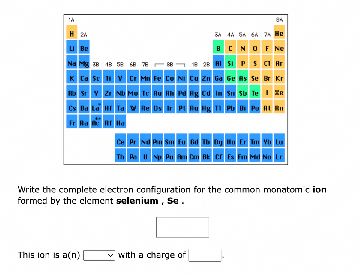 1A
H 2A
Li Be
Na Mg 3B 4B 5B
68 7888
K Ca Sc Ti V Cr Mn Fe Co Ni Cu Zn Ga Ge As Se Br Kr
Rb Sr Y Zr Nb Mo Tc Ru Rh Pd Ag Cd In Sn Sb Te I Xe
Cs Ba La Hf Ta W Re Os Ir Pt Au Hg Tl Pb Bi Po At Rn
Fr Ra Ac Rf Ha
**
This ion is a(n)
8A
1B 2B Al
3A 4A 5A 6A 7A He
BCN OF Ne
S Cl Ar
Si P
with a charge of
Ce Pr Nd Pm Sm Eu Gd Tb Dy Ho Er Tm Yb Lu
Th Pa U Np Pu Am Cm Bk Cf Es Fm Md No Lr
Write the complete electron configuration for the common monatomic ion
formed by the element selenium, Se.