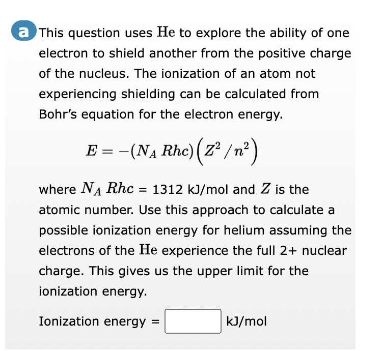 a This question uses He to explore the ability of one
electron to shield another from the positive charge
of the nucleus. The ionization of an atom not
experiencing shielding can be calculated from
Bohr's equation for the electron energy.
E =
- (N₁Rhc) (Z²/n²
where N₁ Rhc = 1312 kJ/mol and Z is the
atomic number. Use this approach to calculate a
possible ionization energy for helium assuming the
electrons of the He experience the full 2+ nuclear
charge. This gives us the upper limit for the
ionization energy.
Ionization energy =
kJ/mol
