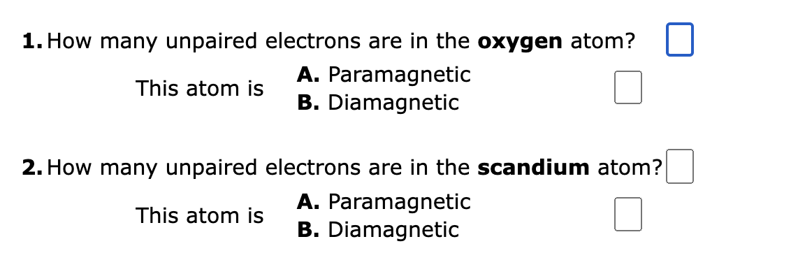1. How many unpaired electrons are in the oxygen atom?
This atom is
A. Paramagnetic
B. Diamagnetic
2. How many unpaired
This atom is
electrons are in the scandium atom?
A. Paramagnetic
B. Diamagnetic