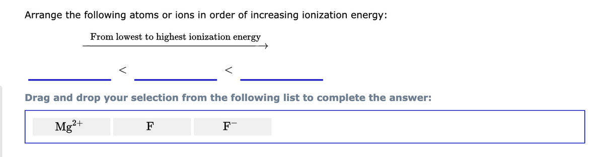Arrange the following atoms or ions in order of increasing ionization energy:
From lowest to highest ionization energy
Drag and drop your selection from the following list to complete the answer:
Mg²+
F
F-