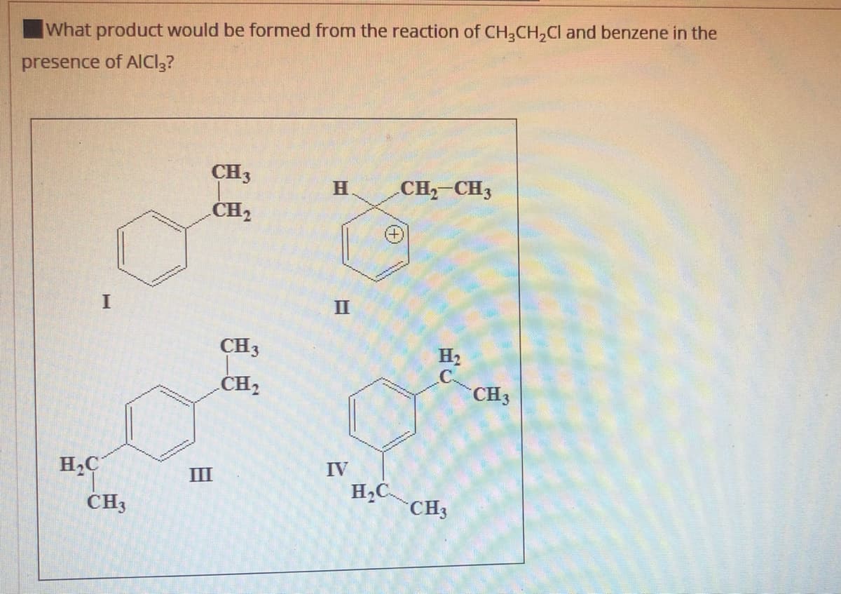 What product would be formed from the reaction of CH,CH,Cl and benzene in the
presence of AICI3?
CH3
H
CH-CH3
CH2
II
CH3
H2
CH2
CH3
H2C
IV
III
CH3
H2C
CH3
