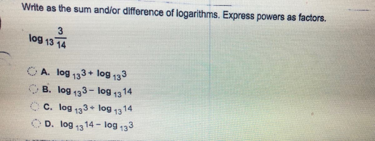 Write as the sum and/or difference of logarithms. Express powers as factors.
3
log 13 14
OA. log 133+ log 133
O B. log 133- log 1314
C C. log 133 * log
14 log 133
14
13
O D. log 13
