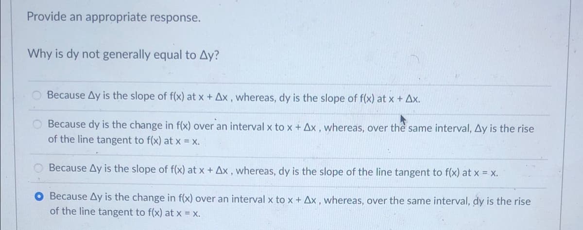 Provide an appropriate response.
Why is dy not generally equal to Ay?
Because Ay is the slope of f(x) at x + Ax , whereas, dy is the slope of f(x) at x + Ax.
O Because dy is the change in f(x) over an interval x to x + Ax , whereas, over the same interval, Ay is the rise
of the line tangent to f(x) at x - x.
Because Ay is the slope of f(x) at x + Ax , whereas, dy is the slope of the line tangent to f(x) at x = x.
O Because Ay is the change in f(x) over an interval x to x + Ax , whereas, over the same interval, dy is the rise
of the line tangent to f(x) at x = x.
