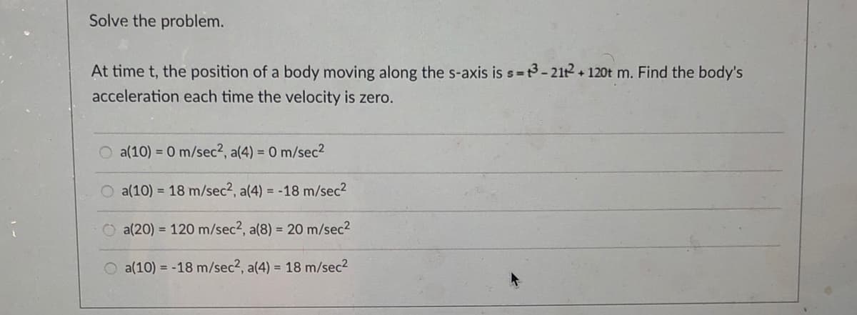 Solve the problem.
At time t, the position of a body moving along the s-axis is s=3- 212 + 120t m. Find the body's
acceleration each time the velocity is zero.
O a(10) = 0 m/sec2, a(4) = 0 m/sec2
O a(10) = 18 m/sec2, a(4) = -18 m/sec2
a(20) = 120 m/sec2, a(8) = 20 m/sec2
O a(10) = -18 m/sec2, a(4) = 18 m/sec2
