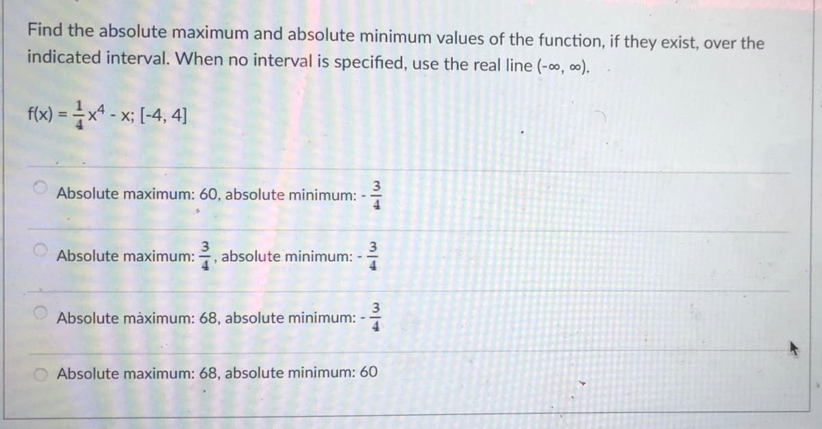 Find the absolute maximum and absolute minimum values of the function, if they exist, over the
indicated interval. When no interval is specified, use the real line (-∞, ∞).
fi)=글x-x: [4, 4]
- X;
%3D
Absolute maximum: 60, absolute minimum: -
4
Absolute maximum: , absolute minimum: -
4
3
Absolute måximum: 68, absolute minimum: -
Absolute maximum: 68, absolute minimum: 60
