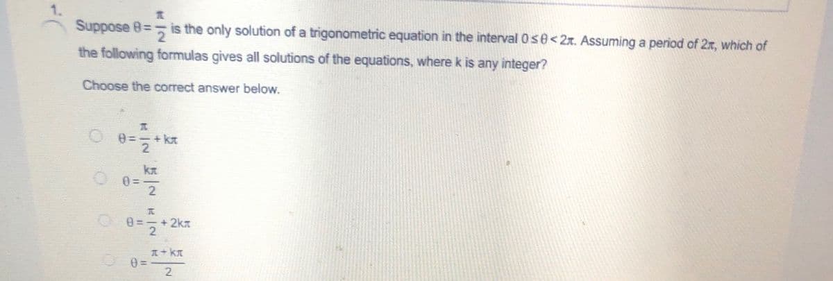 1.
Suppose 8= is the only solution of a trigonometric equation in the interval Os e<2x. Assuming a period of 2r, which of
the following formulas gives all solutions of the equations, wherek is any integer?
Choose the correct answer below.
0=
2
0 =-+2kx
2
