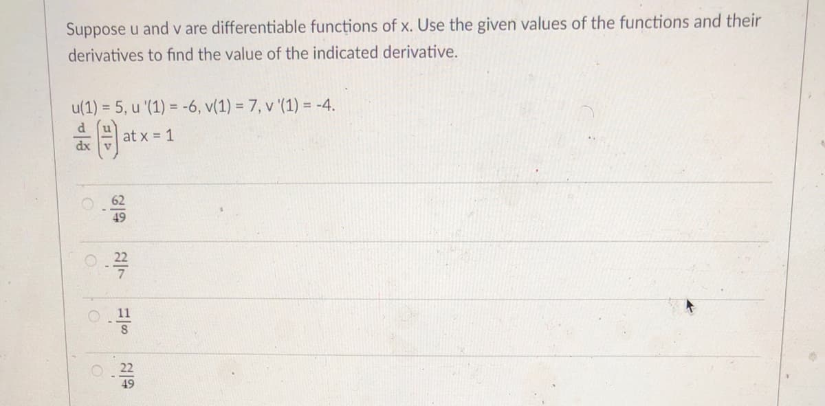 Suppose u and v are differentiable funcțions of x. Use the given values of the functions and their
derivatives to find the value of the indicated derivative.
u(1) = 5, u '(1) = -6, v(1) = 7, v '(1) = -4.
%3D
at x = 1
dx
62
49
O 22
11
O 22
49
