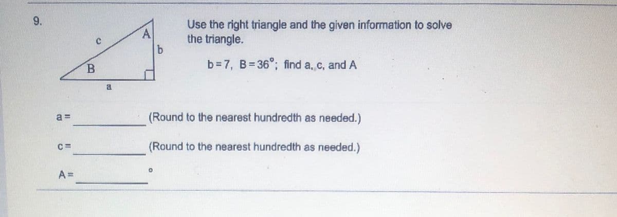 9.
Use the right triangle and the given information to solve
the triangle.
A
B.
b = 7, B= 36°; find a, c, and A
a =
(Round to the nearest hundredth as needed.)
(Round to the nearest hundredth as needed.)
A =
