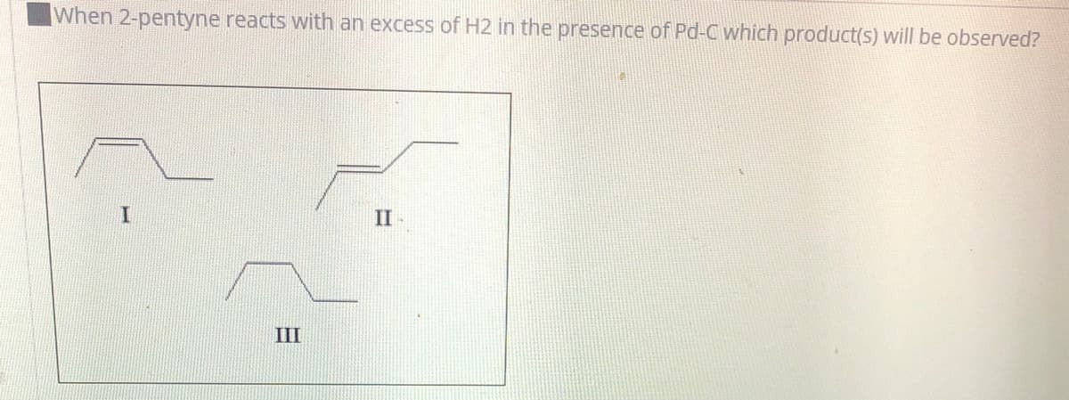 When 2-pentyne reacts with an excess of H2 in the presence of Pd-C which product(s) will be observed?
II
III
