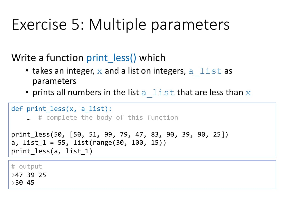 Exercise 5: Multiple parameters
Write a function print_less() which
takes an integer, x and a list on integers, a list as
parameters
prints all numbers in the list a list that are less than x
def print_less(x, a_list):
# complete the body of this function
...
print_less(50, [50, 51, 99, 79, 47, 83, 90, 39, 90, 25])
a, list_1
print_less(a, list_1)
55, list(range (30, 100, 15))
# output
>47 39 25
>30 45
