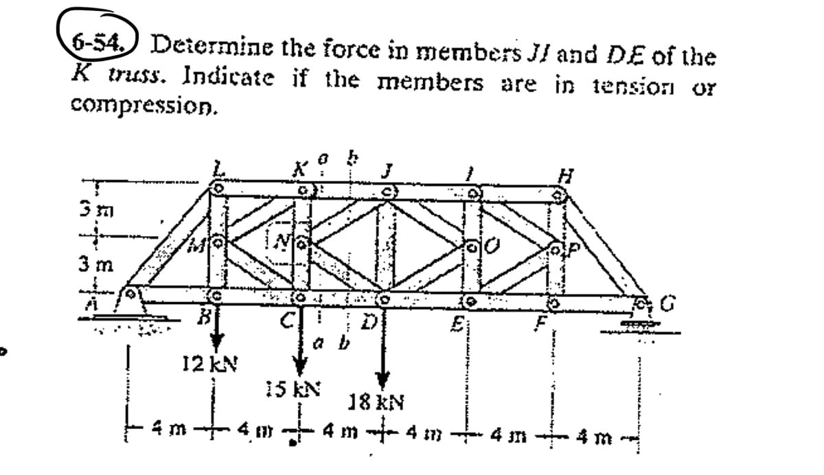 6-54) Determine the force in members JI and DE of the
K truss. Indicate if the members are in tension or
compression.
3 m
12 kN
15 kN
18 KN
4 m
4 m -- 4 7 4 Jn
4 m
