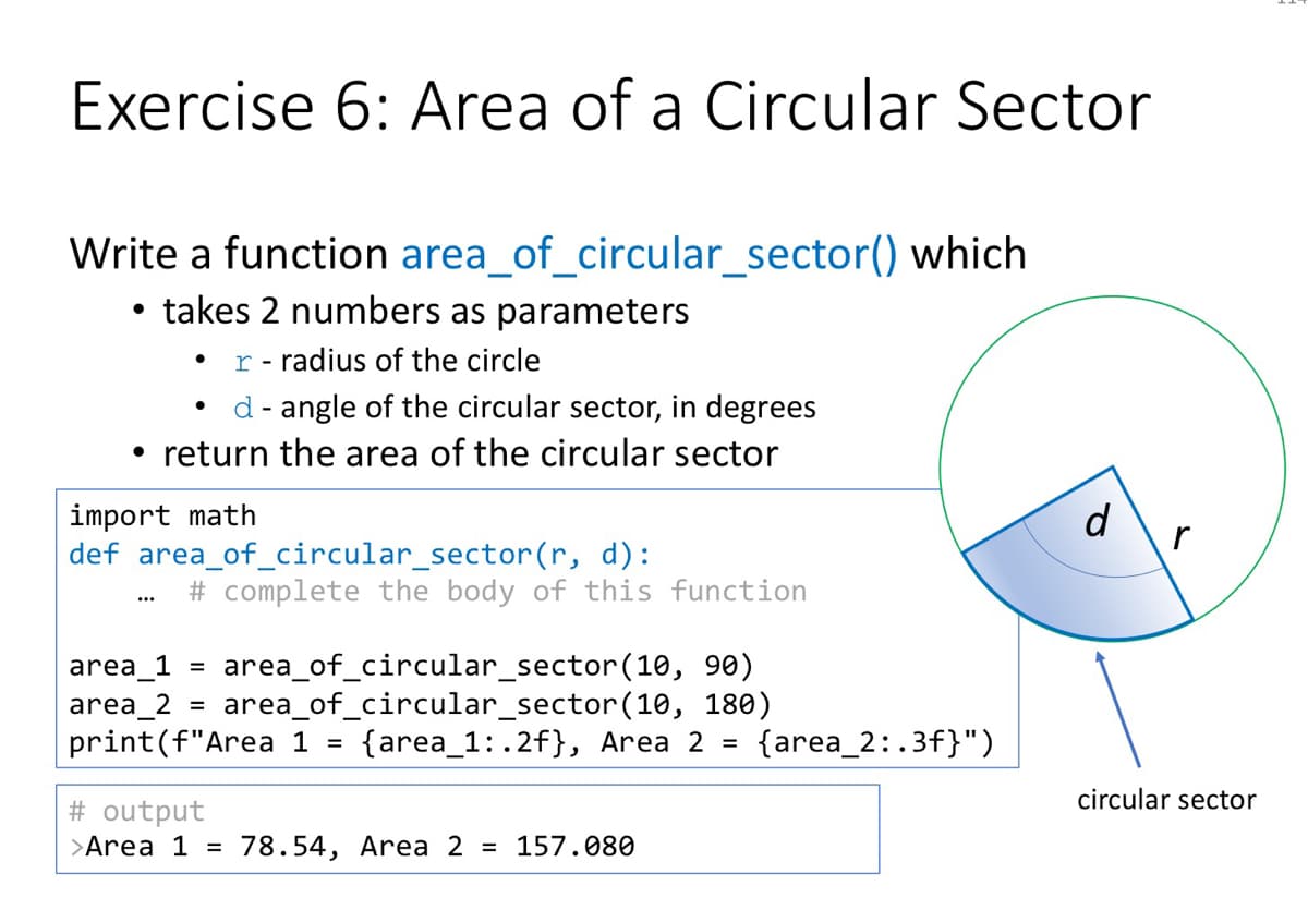 Exercise 6: Area of a Circular Sector
Write a function area_of_circular_sector() which
• takes 2 numbers as parameters
r - radius of the circle
d- angle of the circular sector, in degrees
• return the area of the circular sector
import math
def area_of_circular_sector(r, d):
d
# complete the body of this function
...
area_of_circular_sector(10, 90)
area_of_circular_sector(10, 180)
{area_1: .2f}, Area 2 =
area_1 =
area_2 =
print(f"Area 1 =
{area_2:.3f}")
circular sector
# output
>Area 1 =
78.54, Area 2 = 157.080
